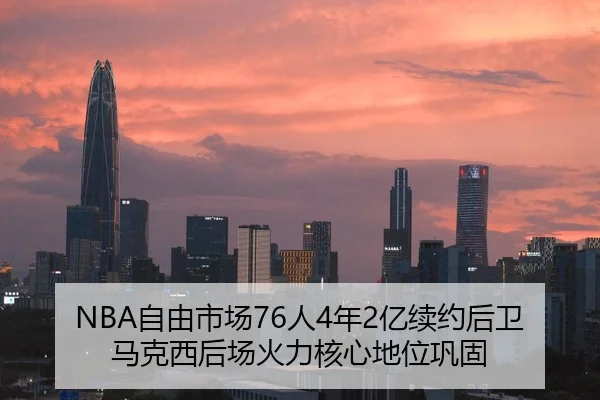 NBA自由市场76人4年2亿续约后卫马克西后场火力核心地位巩固