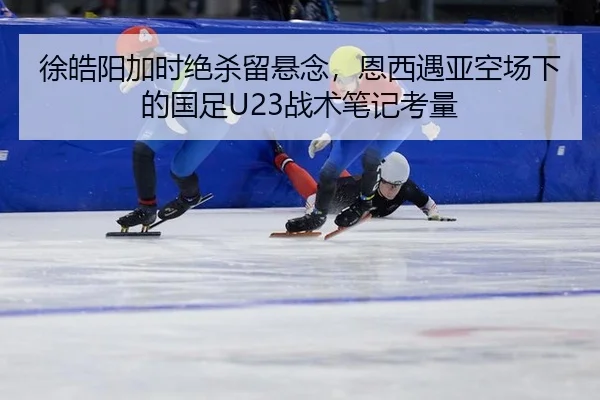 徐皓阳加时绝杀留悬念，恩西遇亚空场下的国足U23战术笔记考量